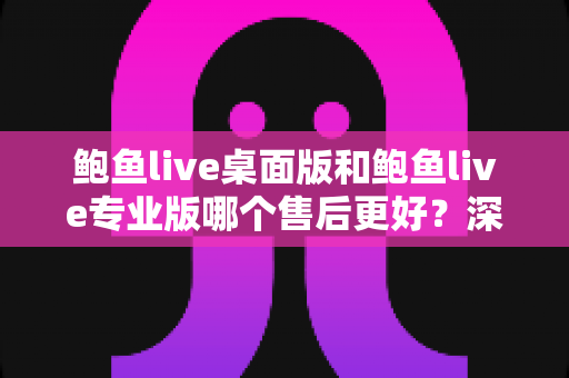 鲍鱼live桌面版和鲍鱼live专业版哪个售后更好？深度对比分析与选购建议