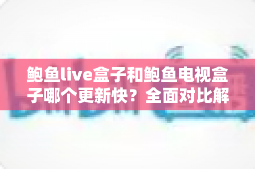 鲍鱼live盒子和鲍鱼电视盒子哪个更新快?全面对比解析与选购参考指南 鲍鱼live盒子和鲍鱼电视盒子哪个更新快?全面对比解析与选购参考指南