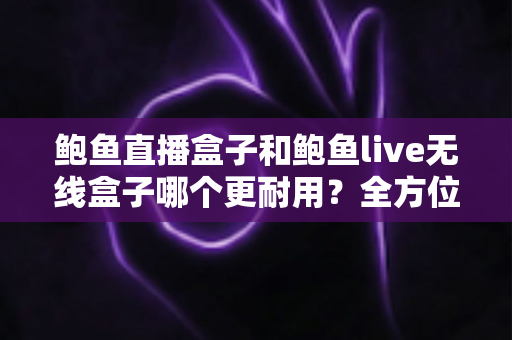 鲍鱼直播盒子和鲍鱼live无线盒子哪个更耐用？全方位耐用性对比与选购指南