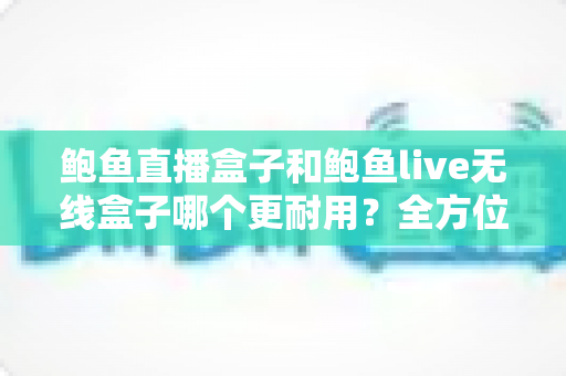 鲍鱼直播盒子和鲍鱼live无线盒子哪个更耐用？全方位耐用性对比与选购指南