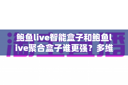 鲍鱼live智能盒子和鲍鱼live聚合盒子谁更强？多维度深度对比评测，看完再买不踩坑