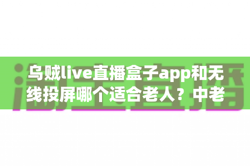 乌贼live直播盒子app和无线投屏哪个适合老人？中老年观影方案全面对比指南