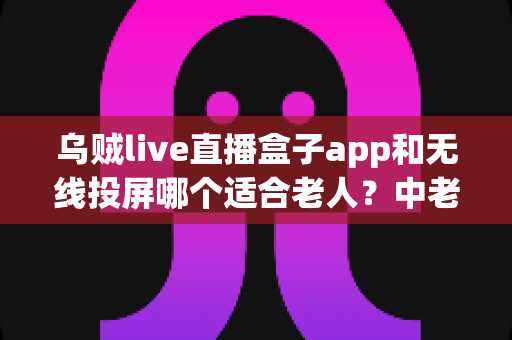 乌贼live直播盒子app和无线投屏哪个适合老人？中老年观影方案全面对比指南