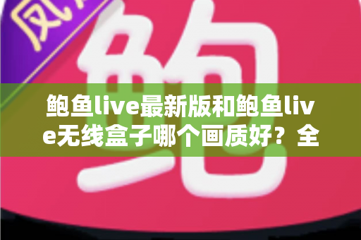鲍鱼live最新版和鲍鱼live无线盒子哪个画质好？全面深度对比解析，帮你选出更适合的观看方案