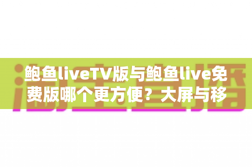鲍鱼liveTV版与鲍鱼live免费版哪个更方便?大屏与移动端使用体验全方位深度对比指南 鲍鱼liveTV版与鲍鱼live免费版哪个更方便?大屏与移动端使用体验全方位深度对比指南