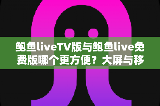 鲍鱼liveTV版与鲍鱼live免费版哪个更方便？大屏与移动端使用体验全方位深度对比指南