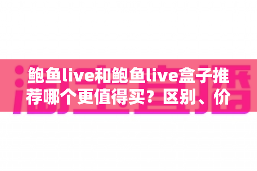 鲍鱼live和鲍鱼live盒子推荐哪个更值得买?区别、价格与选购避坑全攻略一次看懂 鲍鱼live和鲍鱼live盒子推荐哪个更值得买?区别、价格与选购避坑全攻略一次看懂
