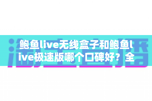 鲍鱼live无线盒子和鲍鱼live极速版哪个口碑好？全方位深度对比与选择指南
