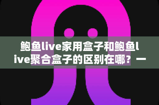 鲍鱼live家用盒子和鲍鱼live聚合盒子的区别在哪？一篇文章带你全面了解两款设备的差异