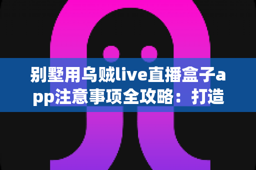 别墅用乌贼live直播盒子app注意事项全攻略：打造安全合规的高品质观影体验指南