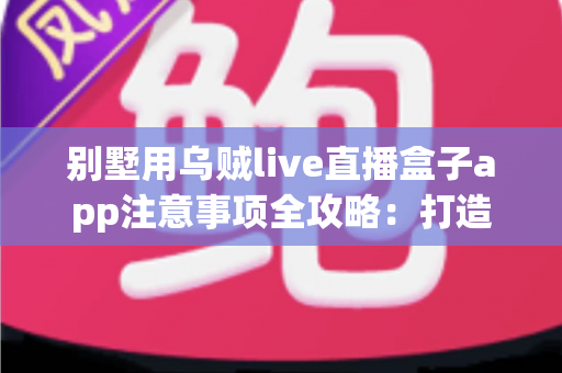 别墅用乌贼live直播盒子app注意事项全攻略：打造安全合规的高品质观影体验指南