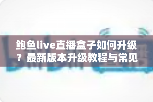 鲍鱼live直播盒子如何升级？最新版本升级教程与常见问题全解析