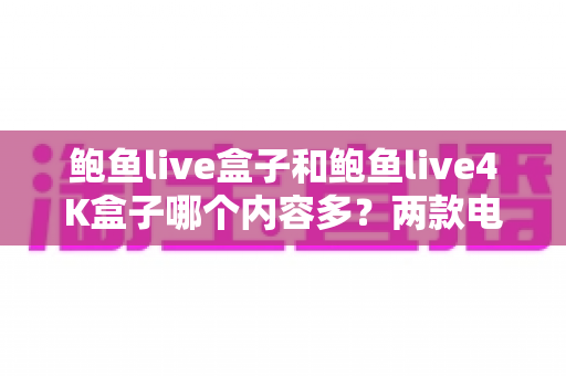 鲍鱼live盒子和鲍鱼live4K盒子哪个内容多？两款电视盒子内容库深度对比与选购全指南