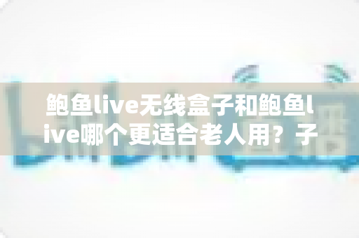 鲍鱼live无线盒子和鲍鱼live哪个更适合老人用？子女必读的银发族观影设备选购指南