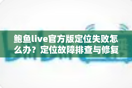 鲍鱼live官方版定位失败怎么办？定位故障排查与修复全攻略一次讲清