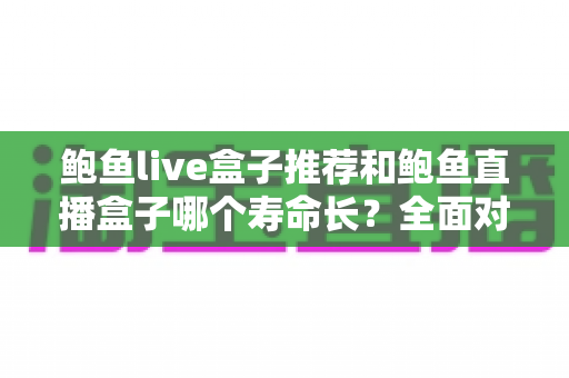 鲍鱼live盒子推荐和鲍鱼直播盒子哪个寿命长?全面对比使用寿命与实用选购指南 鲍鱼live盒子推荐和鲍鱼直播盒子哪个寿命长?全面对比使用寿命与实用选购指南