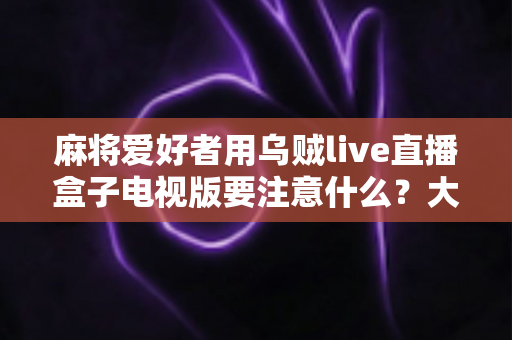 麻将爱好者用乌贼live直播盒子电视版要注意什么?大屏开播全攻略与避坑指南 麻将爱好者用乌贼live直播盒子电视版要注意什么?大屏开播全攻略与避坑指南