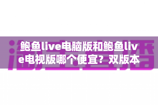 鲍鱼live电脑版和鲍鱼live电视版哪个便宜?双版本价格对比与省钱选购全攻略 鲍鱼live电脑版和鲍鱼live电视版哪个便宜?双版本价格对比与省钱选购全攻略