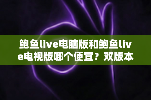 鲍鱼live电脑版和鲍鱼live电视版哪个便宜?双版本价格对比与省钱选购全攻略 鲍鱼live电脑版和鲍鱼live电视版哪个便宜?双版本价格对比与省钱选购全攻略