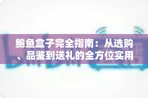 鲍鱼盒子完全指南：从选购、品鉴到送礼的全方位实用攻略
