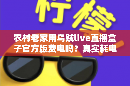 农村老家用乌贼live直播盒子官方版费电吗?真实耗电分析与超实用省电攻略大公开 农村老家用乌贼live直播盒子官方版费电吗?真实耗电分析与超实用省电攻略大公开