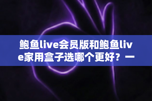 鲍鱼live会员版和鲍鱼live家用盒子选哪个更好？一篇讲透的深度对比评测，帮你花对每一分钱