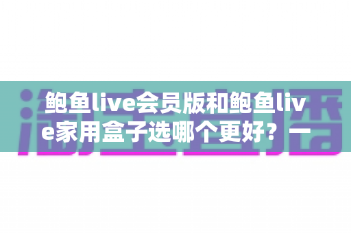 鲍鱼live会员版和鲍鱼live家用盒子选哪个更好？一篇讲透的深度对比评测，帮你花对每一分钱