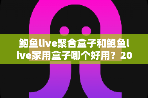 鲍鱼live聚合盒子和鲍鱼live家用盒子哪个好用？2025年最全选购对比指南，看完不再纠结！