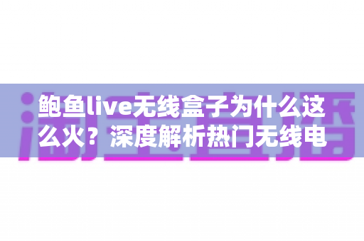 鲍鱼live无线盒子为什么这么火？深度解析热门无线电视盒子的爆红原因与选购指南