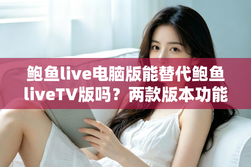 鲍鱼live电脑版能替代鲍鱼liveTV版吗？两款版本功能差异与使用场景深度解析