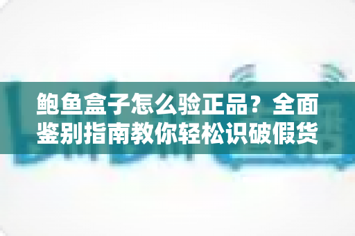 鲍鱼盒子怎么验正品？全面鉴别指南教你轻松识破假货陷阱