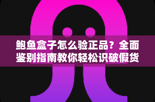 鲍鱼盒子怎么验正品？全面鉴别指南教你轻松识破假货陷阱