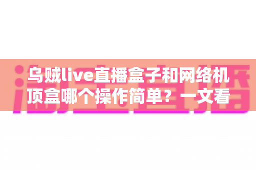 乌贼live直播盒子和网络机顶盒哪个操作简单？一文看懂两大设备的使用体验差异