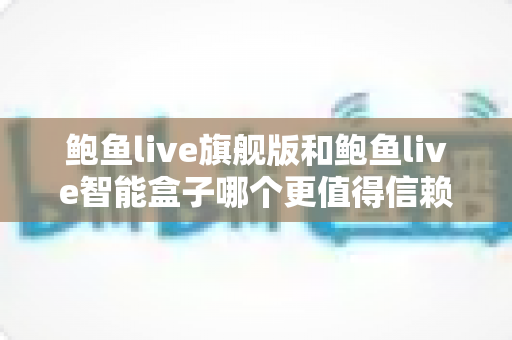 鲍鱼live旗舰版和鲍鱼live智能盒子哪个更值得信赖？深度对比评测帮你选对不踩坑