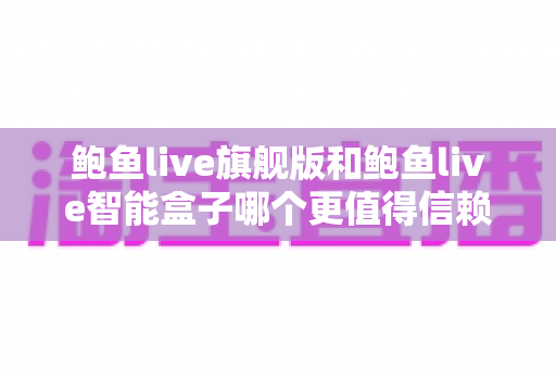 鲍鱼live旗舰版和鲍鱼live智能盒子哪个更值得信赖？深度对比评测帮你选对不踩坑