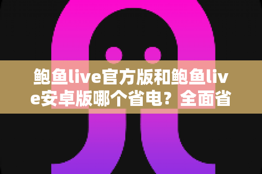 鲍鱼live官方版和鲍鱼live安卓版哪个省电？全面省电对比与续航优化实用指南