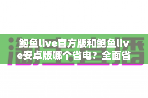 鲍鱼live官方版和鲍鱼live安卓版哪个省电？全面省电对比与续航优化实用指南