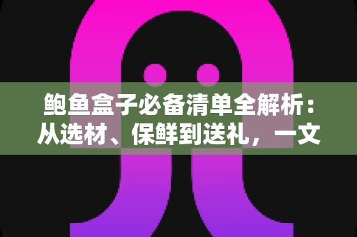 鲍鱼盒子必备清单全解析：从选材、保鲜到送礼，一文备齐不踩坑