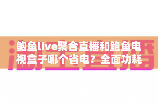 鲍鱼live聚合直播和鲍鱼电视盒子哪个省电？全面功耗对比与实用省电指南
