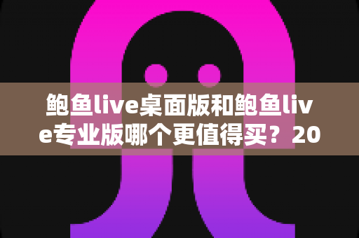 鲍鱼live桌面版和鲍鱼live专业版哪个更值得买?2025年最全选购指南与深度对比解析 鲍鱼live桌面版和鲍鱼live专业版哪个更值得买?2025年最全选购指南与深度对比解析