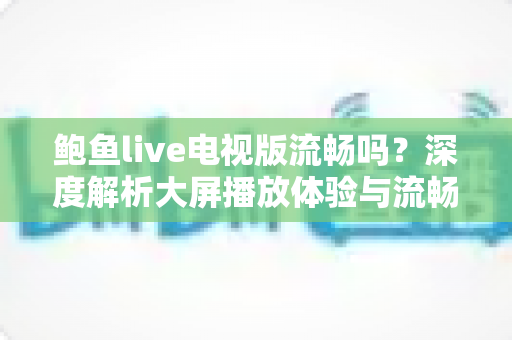 鲍鱼live电视版流畅吗?深度解析大屏播放体验与流畅度优化全攻略 鲍鱼live电视版流畅吗?深度解析大屏播放体验与流畅度优化全攻略