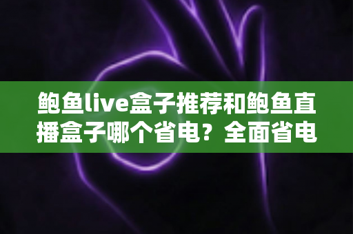 鲍鱼live盒子推荐和鲍鱼直播盒子哪个省电？全面省电测评与选购指南一文看懂