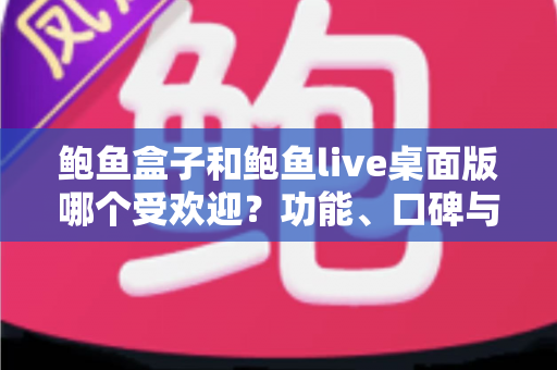 鲍鱼盒子和鲍鱼live桌面版哪个受欢迎?功能、口碑与体验全方位深度对比指南 鲍鱼盒子和鲍鱼live桌面版哪个受欢迎?功能、口碑与体验全方位深度对比指南