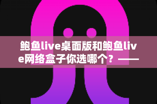 鲍鱼live桌面版和鲍鱼live网络盒子你选哪个?——全场景深度对比与实用选购指南 鲍鱼live桌面版和鲍鱼live网络盒子你选哪个?——全场景深度对比与实用选购指南