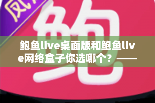 鲍鱼live桌面版和鲍鱼live网络盒子你选哪个?——全场景深度对比与实用选购指南 鲍鱼live桌面版和鲍鱼live网络盒子你选哪个?——全场景深度对比与实用选购指南