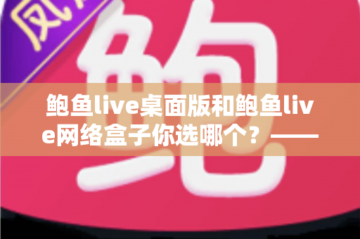 鲍鱼live桌面版和鲍鱼live网络盒子你选哪个?——全场景深度对比与实用选购指南 鲍鱼live桌面版和鲍鱼live网络盒子你选哪个?——全场景深度对比与实用选购指南