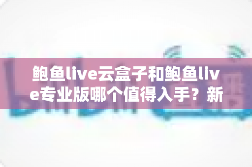 鲍鱼live云盒子和鲍鱼live专业版哪个值得入手？新手必看的功能、价格与体验全方位对比指南