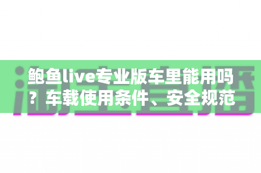 鲍鱼live专业版车里能用吗?车载使用条件、安全规范与体验优化全解析 鲍鱼live专业版车里能用吗?车载使用条件、安全规范与体验优化全解析