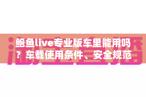 鲍鱼live专业版车里能用吗?车载使用条件、安全规范与体验优化全解析 鲍鱼live专业版车里能用吗?车载使用条件、安全规范与体验优化全解析