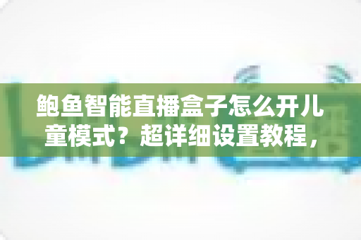 鲍鱼智能直播盒子怎么开儿童模式？超详细设置教程，一键守护孩子的健康观影时光